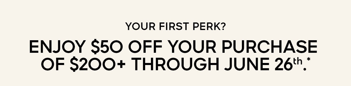 YOUR FIRST PERK? ENJOY $50 OFF YOUR PURCHASE OF $200+ THROUGH JUNE 26TH.*