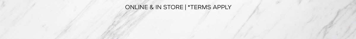 ONLINE & IN STORE | *TERMS APPLY