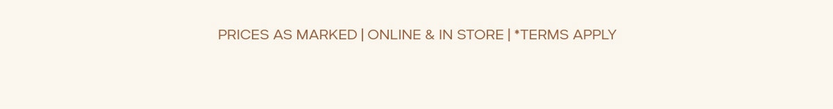 PRICES AS MARKED | ONLINE & IN STORE | *TERMS APPLY