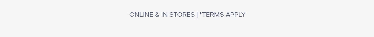 ONLINE & IN STORES | *TERMS APPLY