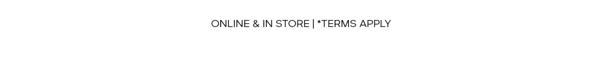 ONLINE & IN STORE | * TERMS APPLY
