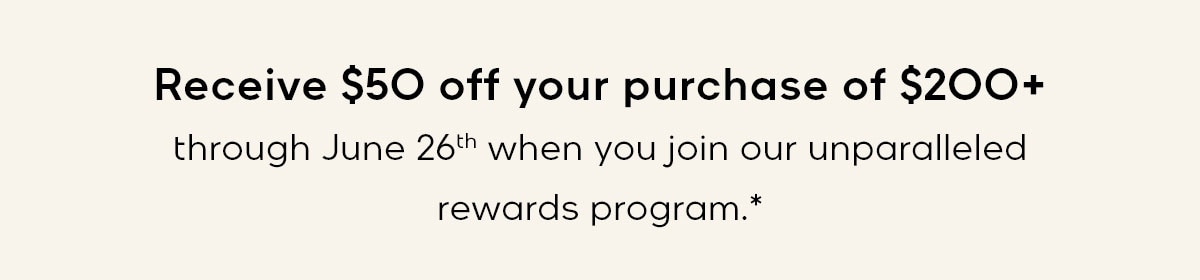 Receive $50 off your purchase of $200+ through June 26th when you join our unparalleled rewards program.*