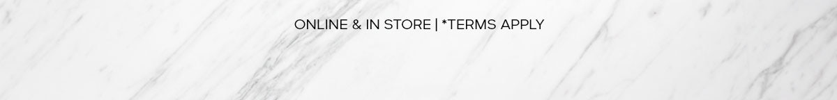 ONLINE & IN STORE | *TERMS APPLY