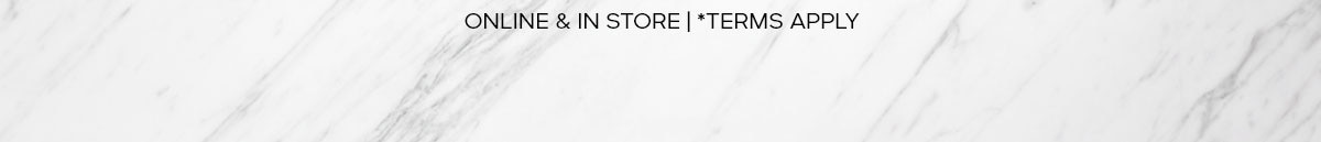 ONLINE & IN STORE | *TERMS APPLY