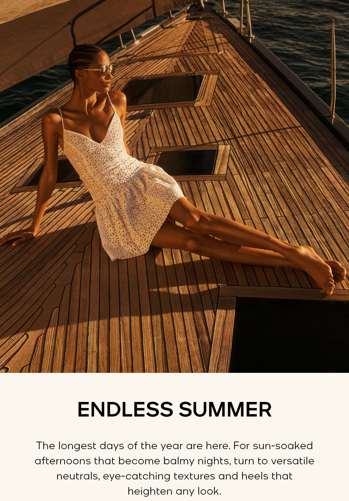 ENDLESS SUMMER The longest days of the year are here. For sun-soaked afternoons that become balmy nights, turn to versatile neutrals, eye-catching textures and heels that heighten any look.