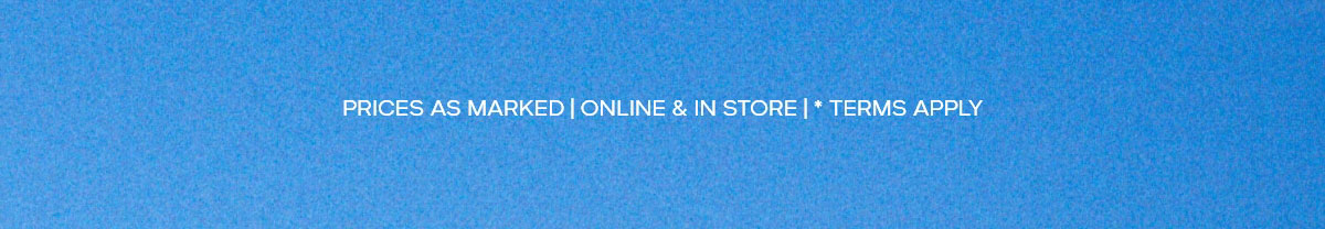 PRICES AS MARKED | ONLINE & IN STORE | * TERMS APPLY