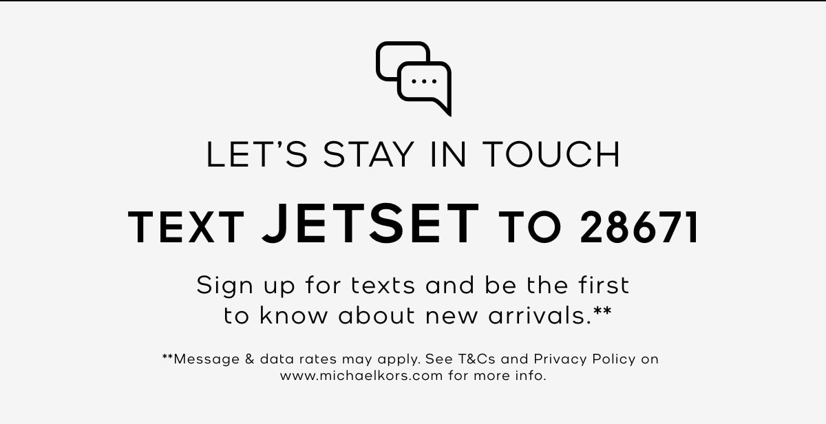 LET'S STAY IN TOUCH TEXT JETSET TO 28671 Sign up for texts and be the first to know about new arrivals.** **Message & data rates may apply. See T&Cs and Privacy Policy on www.michaelkors.com for more info.