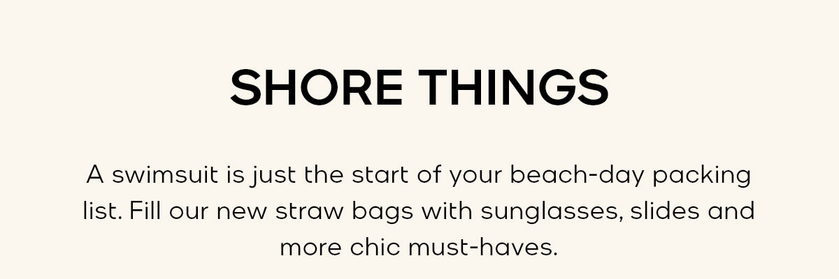 SHORE THINGS A swimsuit is just the start of your beach-day packing list. Fill our new straw bags with sunglasses, slides and more chic must-haves.