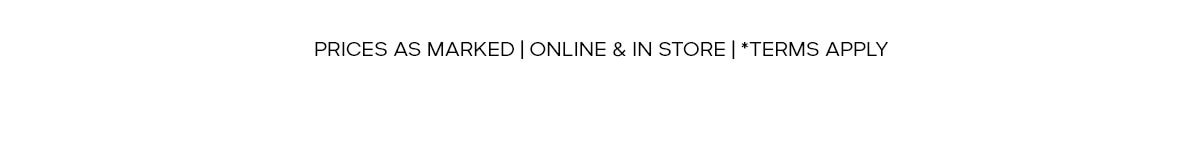 PRICES AS MARKED | ONLINE & IN STORE | *TERMS APPLY
