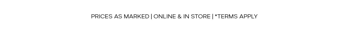 PRICES AS MARKED | ONLINE & IN STORE | * TERMS APPLY