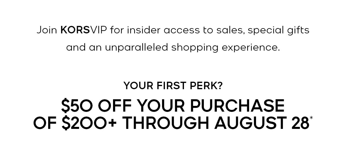 Join KORSVIP for insider access to sales, special gifts and an unparalleled shopping experience. YOUR FIRST PERK? $50 OFF YOUR PURCHASE OF $200+ THROUGH AUGUST 28*