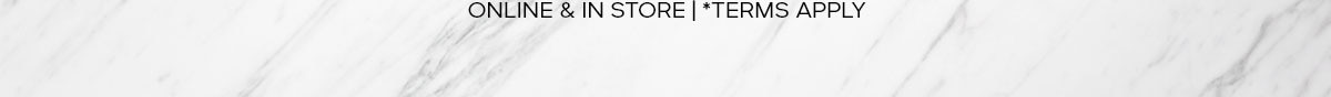 ONLINE & IN STORE |*TERMS APPLY