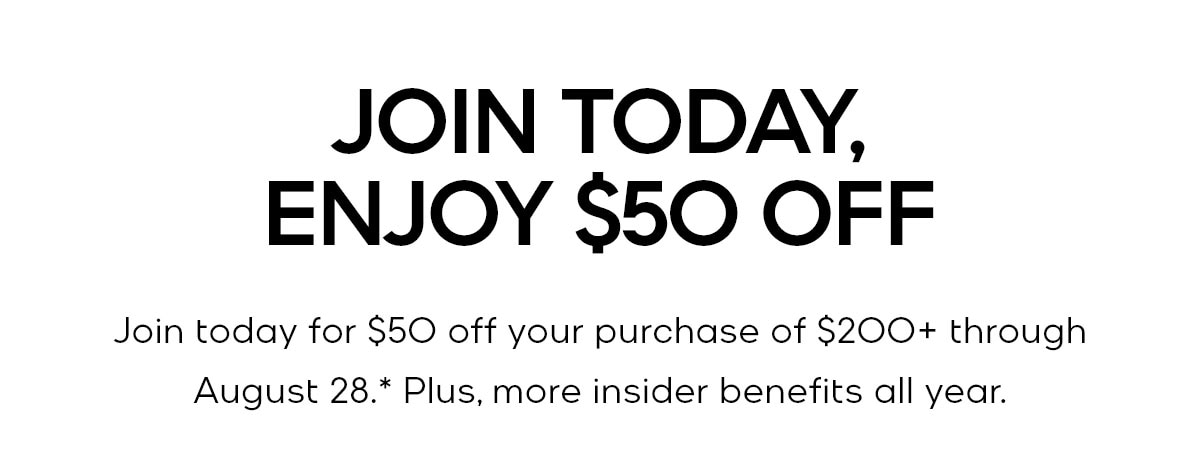 JOIN TODAY, ENJOY $50 OFF Join today for $50 off your purchase of $200+ through August 28.* Plus, more insider benefits all year.