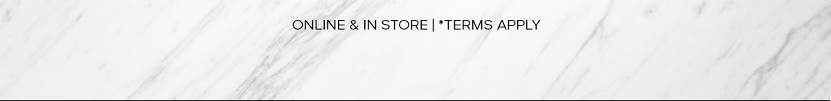 ONLINE & IN STORE |*TERMS APPLY
