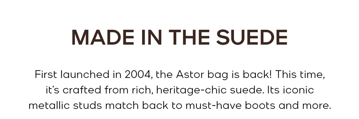 MADE IN THE SUEDE First launched in 2004, the Astor bag is back! This time, it’s crafted from rich, heritage-chic suede. Its iconic metallic studs match back to must-have boots and more.
