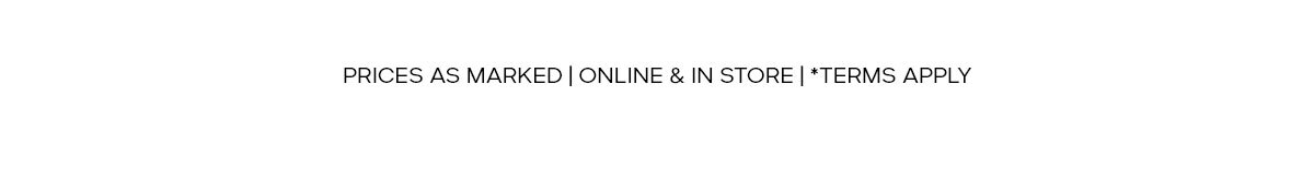 PRICES AS MARKED | ONLINE & IN STORE | *TERMS APPLY