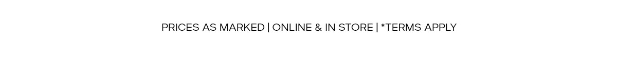 PRICES AS MARKED | ONLINE & IN STORE | *TERMS APPLY