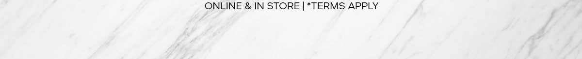 ONLINE & IN STORE |*TERMS APPLY