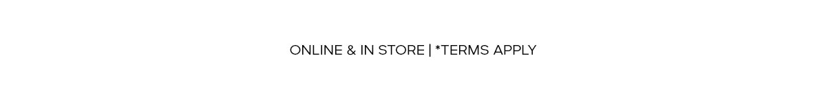 ONLINE & IN STORE | *TERMS APPLY