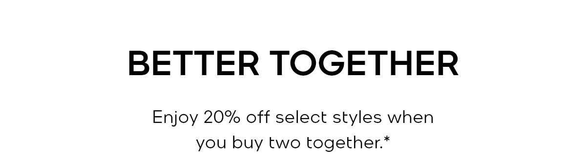 BETTER TOGETHER Enjoy 20% off select styles when you buy two together.*