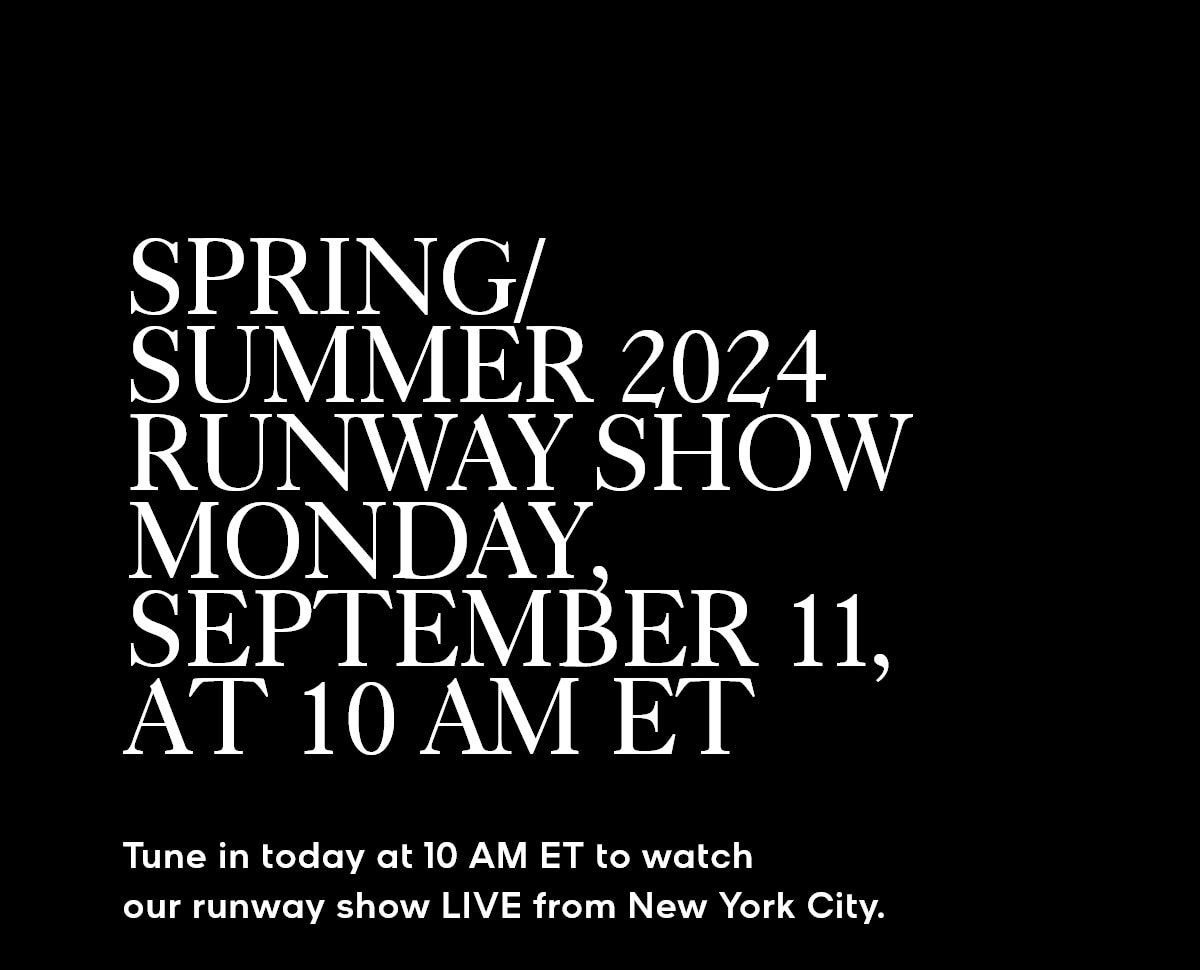 SPRING/SUMMER 2024 RUNWAY SHOW MONDAY, SEPTEMBER 11, AT 10 AM ET Tune in today at 10 AM ET to watch our runway show LIVE from New York City.