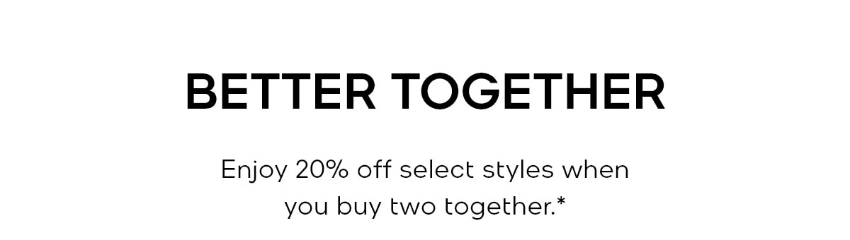 BETTER TOGETHER Enjoy 20% off select styles when you buy two together.*