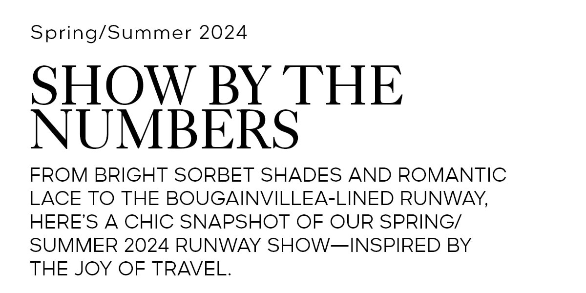 SPRING/SUMMER 2024 SHOW BY THE NUMBERS FROM BRIGHT SORBET SHADES AND ROMANTIC LACE TO THE BOUGAINVILLEA-LINED RUNWAY, HERE’S A CHIC SNAPSHOT OF OUR SPRING/SUMMER 2024 RUNWAY SHOW—INSPIRED BY THE JOY OF TRAVEL.