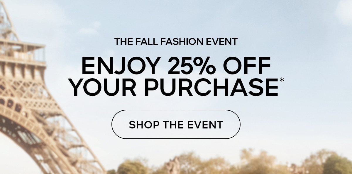 THE FALL FASHION EVENT ENJOY 25% OFF YOUR PURCHASE* SHOP THE EVENT