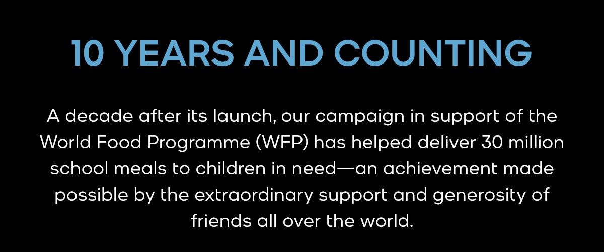 10 YEARS AND COUNTING A decade after its launch, our campaign in support of the World Food Programme (WFP) has helped deliver 30 million school meals to children in need—an achievement made possible by the extraordinary support and generosity of friends all over the world.