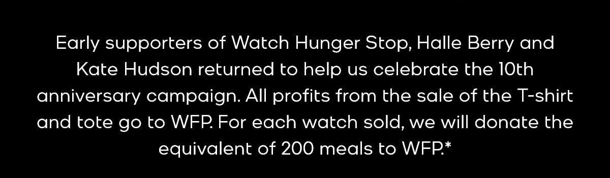 Early supporters of Watch Hunger Stop, Halle Berry and Kate Hudson returned to help us celebrate the 10th anniversary campaign. All profits from the sale of our special-edition watch, T-shirt and tote go to support WFP's school meals program.*