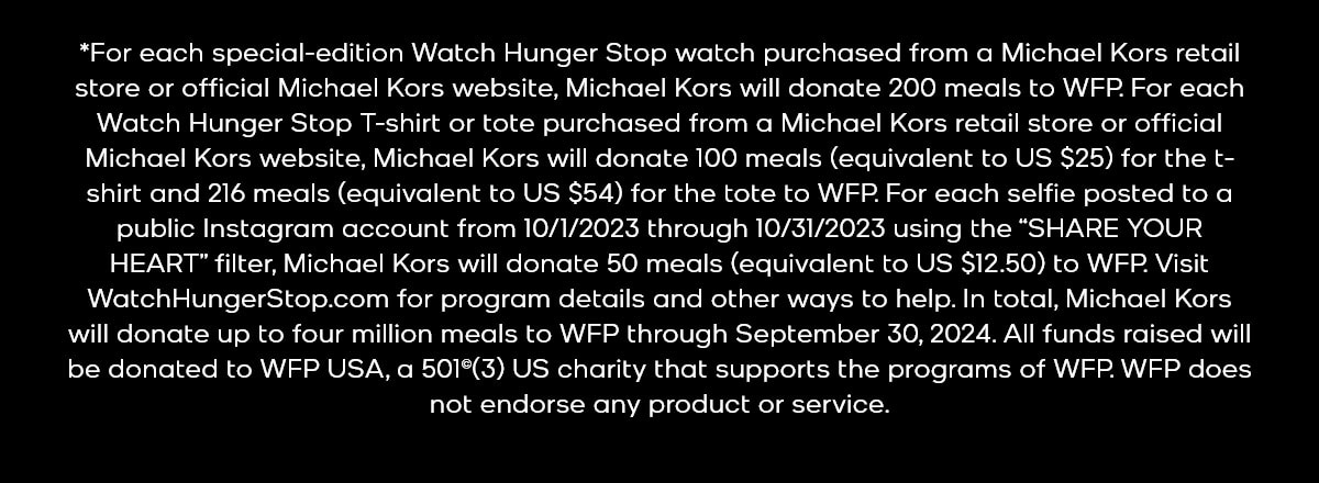 *For each special-edition Watch Hunger Stop watch purchased from a Michael Kors retail store or official Michael Kors website, Michael Kors will donate 200 meals to WFP. For each Watch Hunger Stop T-shirt or tote purchased from a Michael Kors retail store or official Michael Kors website, Michael Kors will donate 100 meals (equivalent to US $25) for the t-shirt and 216 meals (equivalent to US $54) for the tote to WFP. For each selfie posted to a public Instagram account from 10/1/2023 through 10/31/2023 using the “SHARE YOUR HEART” filter, Michael Kors will donate 50 meals (equivalent to US $12.50) to WFP. Visit WatchHungerStop.com for program details and other ways to help. In total, Michael Kors will donate up to four million meals to WFP through September 30, 2024. All funds raised will be donated to WFP USA, a 501(c)(3) US charity that supports the programs of WFP. WFP does not endorse any product or service.