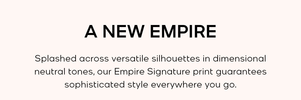 A NEW EMPIRE Splashed accross versatile silhouettes in dimmensional neutral tones, our Empire Signature print guarantees sophisticated style everywhere you go.