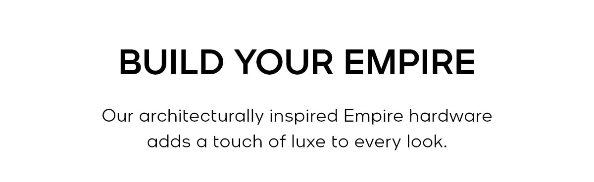 BUILD YOUR EMPIRE Our architecturally inspired Empire hardware adds a touch of luxe to every look.