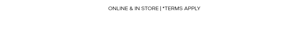 ONLINE & IN STORE | *TERMS APPLY