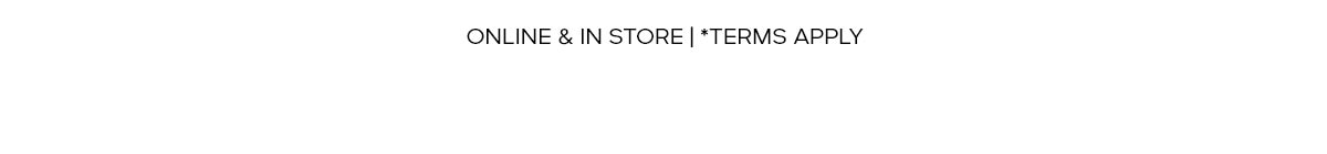 ONLINE & IN STORE | *TERMS APPLY