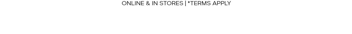 EXCLUDES OUTLET | ONLINE & IN STORE | *TERMS APPLY