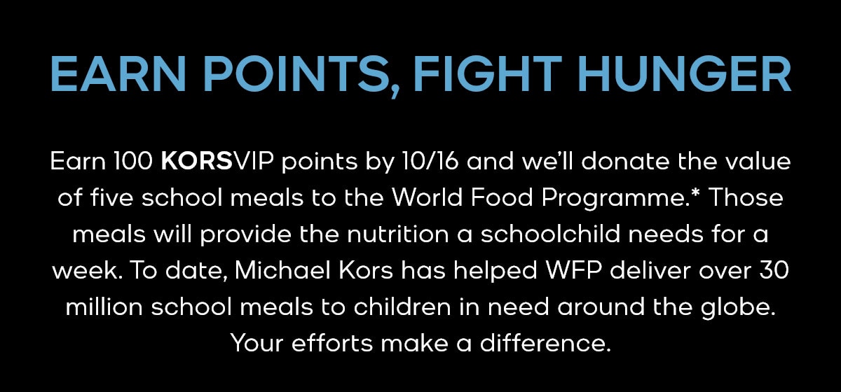 WATCH HUNGER STOP EARN POINTS, FIGHT HUNGER Earn 100 KORSVIP points by 10/16 and we'll donate the value of five school meals to the World Food Programme.* Those meals will provide the nutrition a schoolchild needs for a week. To date, Michael Kors has helped WFP deliver over 30 million school meals to children in need around the globe. Your efforts make a difference.