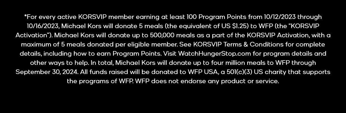 *For every active KORSVIP member earning at least 100 Program Points from 10/12/2023 through 10/16/2023, Michael Kors will donate 5 meals (the equivalent of US $1.25) to WFP (the “KORSVIP Activation”). Michael Kors will donate up to 500,000 meals as a part of the KORSVIP Activation, with a maximum of 5 meals donated per eligible member. See KORSVIP Terms & Conditions for complete details, including how to earn Program Points. Visit WatchHungerStop.com for program details and other ways to help. In total, Michael Kors will donate up to four million meals to WFP through September 30, 2024. All funds raised will be donated to WFP USA, a 501(c)(3) US charity that supports the programs of WFP. WFP does not endorse any product or service.