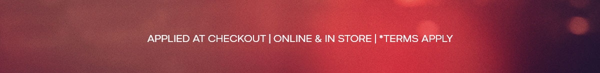 APPLIED AT CHECKOUT | ONLINE & IN STORE | *TERMS APPLY