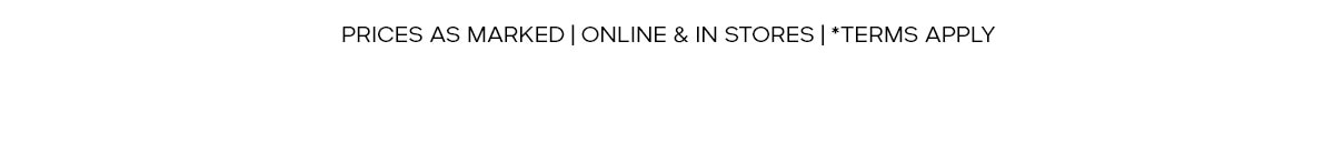 PRICES AS MARKED | ONLINE & IN STORE | *TERMS APPLY