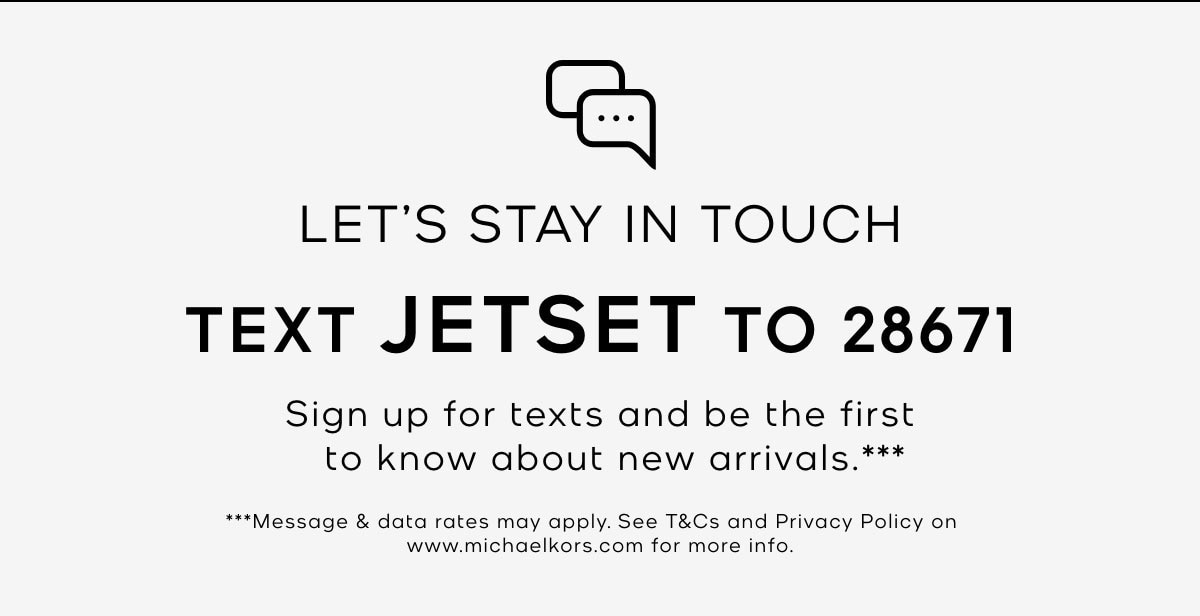 LET'S STAY IN TOUCH TEXT JETSET TO 28671 Sign up for texts and be the first to know about new arrivals.*** ***Message & data rates may apply. See T&Cs and Privacy Policy on www.michaelkors.com for more info.
