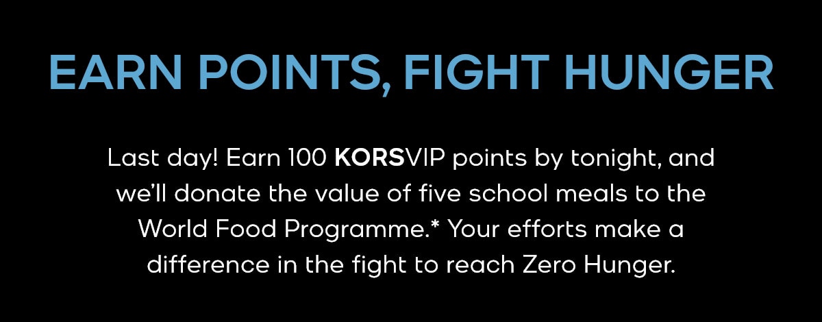 EARN POINTS, FIGHT HUNGER Last day! Earn 100 KORSVIP points by tonight, and we'll donate the value of five school meals to the World Food Programme.* Your efforts make a difference in the fight to reach Zero Hunger.