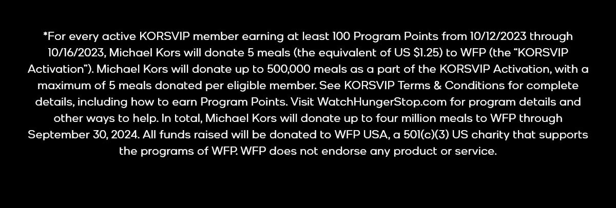 *For every active KORSVIP member earning at least 100 Program Points from 10/12/2023 through 10/16/2023, Michael Kors will donate 5 meals (the equivalent of US $1.25) to WFP (the “KORSVIP Activation”). Michael Kors will donate up to 500,000 meals as a part of the KORSVIP Activation, with a maximum of 5 meals donated per eligible member. See KORSVIP Terms & Conditions for complete details, including how to earn Program Points. Visit WatchHungerStop.com for program details and other ways to help. In total, Michael Kors will donate up to four million meals to WFP through September 30, 2024. All funds raised will be donated to WFP USA, a 501(c)(3) US charity that supports the programs of WFP. WFP does not endorse any product or service.