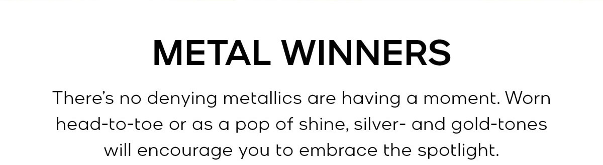METAL WINNERS There’s no denying metallics are having a moment. Worn head-to-toe or as a pop of shine, silver- and gold-tones will encourage you to embrace the spotlight.