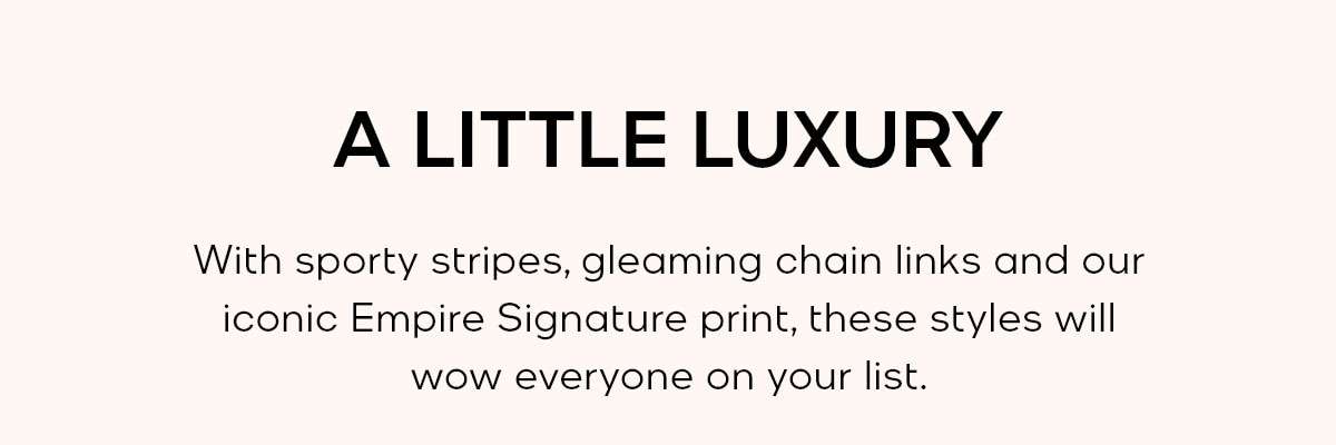 A LITTLE LUXURY With sporty stripes, gleaming chain links and our iconic Empire Signature print, these styles will wow everyone on your list.
