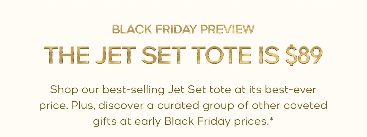 BLACK FRIDAY PREVIEW THE JET SET TOTE IS $89 Shop our best-selling Jet Set tote at its best-ever price. Plus, discover a curated group of coveted gifts at early Black Friday prices.*