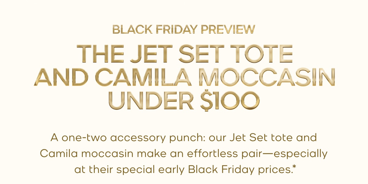 BLACK FRIDAY PREVIEW THE JET SET TOTE AND CAMILA MOCCASIN UNDER $100 A one-two accessory punch: our Jet Set tote and Camila moccasin make an effortless pair—especially at their special early Black Friday prices.