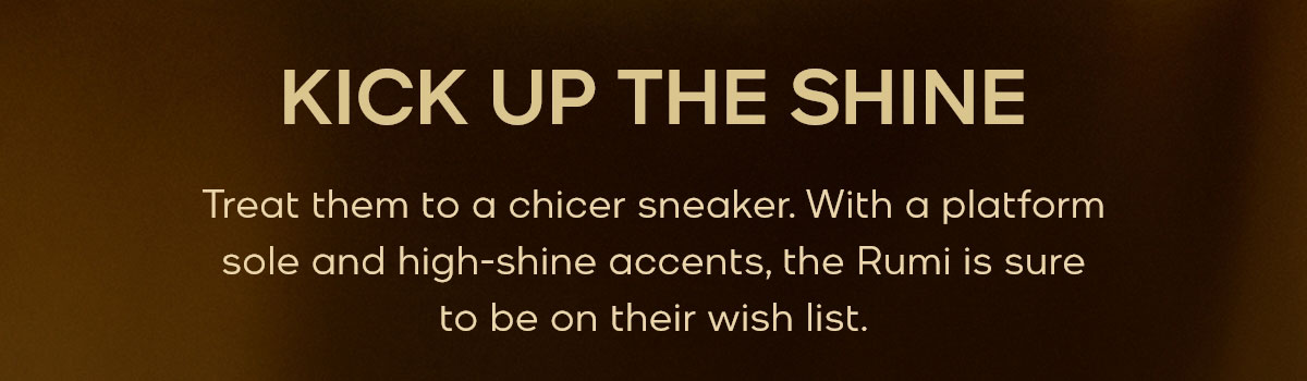 KICK UP THE SHINE Treat them to a chicer sneaker. With a platform sole and high-shine accents, the Rumi is sure to be on their wish list.