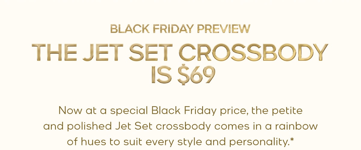 BLACK FRIDAY PREVIEW THE JET SET CROSSBODY IS $69 Now at a special Black Friday price, the petite and polished Jet Set crossbody comes in a rainbow of hues to suit every style and personality.*