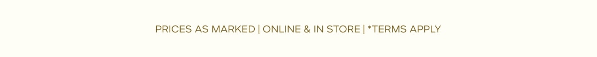 PRICES AS MARKED | ONLINE & IN STORE | *TERMS APPLY